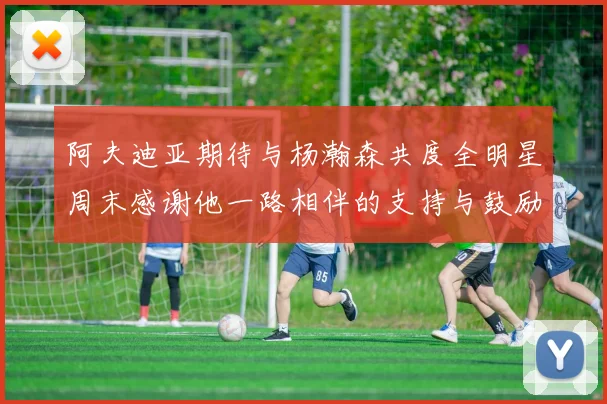 阿夫迪亚期待与杨瀚森共度全明星周末感谢他一路相伴的支持与鼓励
