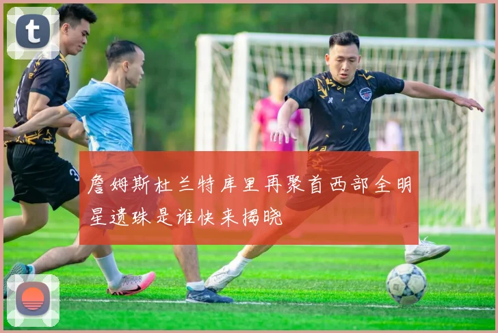 詹姆斯杜兰特库里再聚首西部全明星遗珠是谁快来揭晓