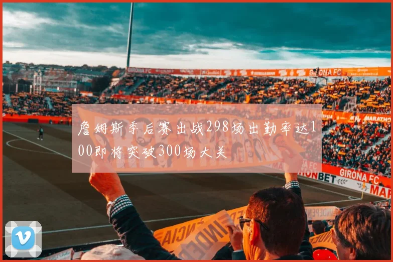 詹姆斯季后赛出战298场出勤率达100即将突破300场大关