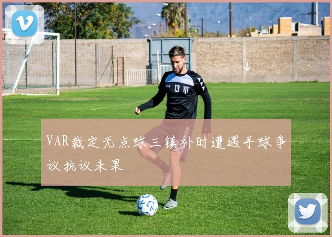 VAR裁定无点球三镇补时遭遇手球争议抗议未果