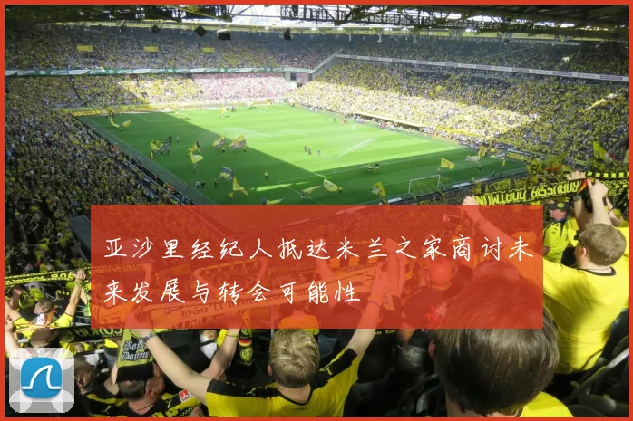 亚沙里经纪人抵达米兰之家商讨未来发展与转会可能性