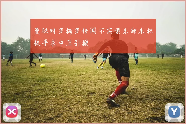 曼联对罗梅罗传闻不实俱乐部未积极寻求中卫引援