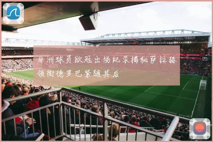 非洲球员欧冠出场纪录揭秘萨拉赫领衔德罗巴紧随其后