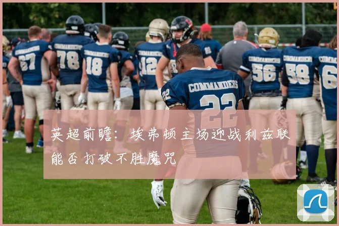 英超前瞻：埃弗顿主场迎战利兹联能否打破不胜魔咒