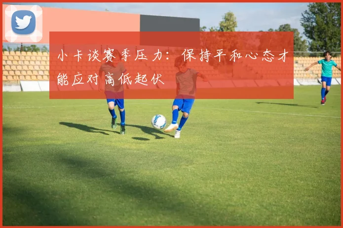 小卡谈赛季压力：保持平和心态才能应对高低起伏