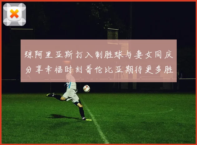 琼阿里亚斯打入制胜球与妻女同庆分享幸福时刻哥伦比亚期待更多胜利