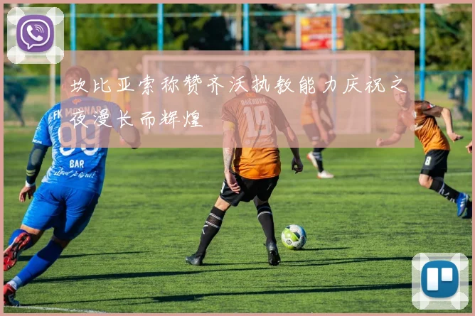 坎比亚索称赞齐沃执教能力庆祝之夜漫长而辉煌