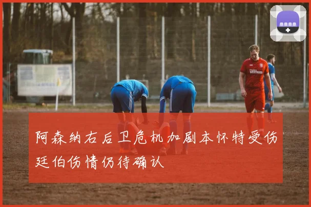 阿森纳右后卫危机加剧本怀特受伤廷伯伤情仍待确认
