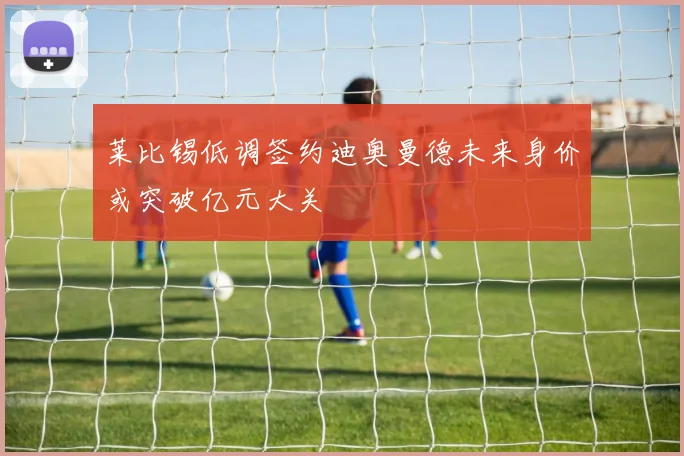 莱比锡低调签约迪奥曼德未来身价或突破亿元大关