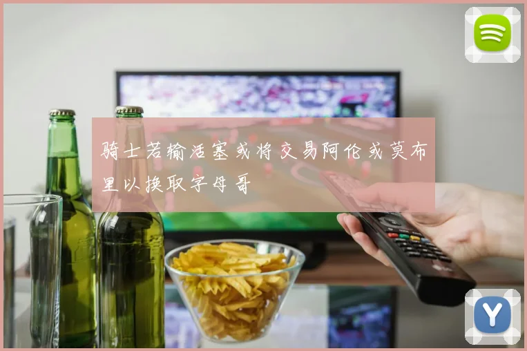 骑士若输活塞或将交易阿伦或莫布里以换取字母哥