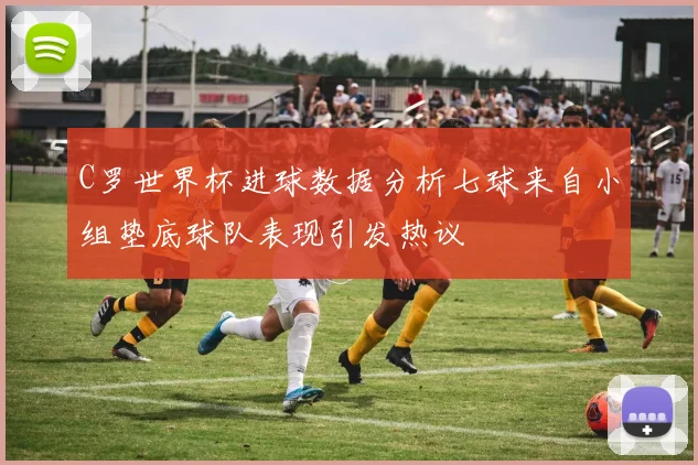 C罗世界杯进球数据分析七球来自小组垫底球队表现引发热议