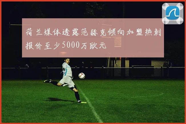 荷兰媒体透露范赫克倾向加盟热刺报价至少5000万欧元
