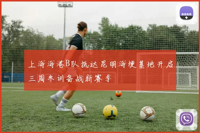 上海海港B队抵达昆明海埂基地开启三周冬训备战新赛季