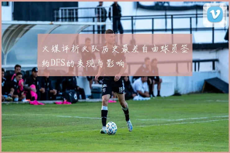 火媒评析火队历史最差自由球员签约DFS的表现与影响