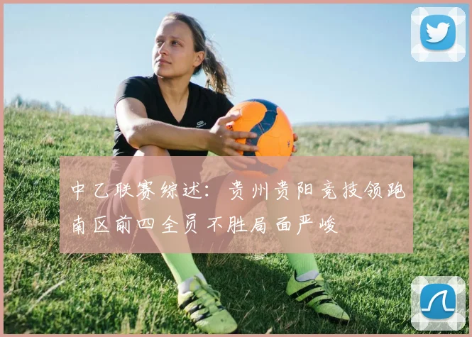中乙联赛综述：贵州贵阳竞技领跑南区前四全员不胜局面严峻