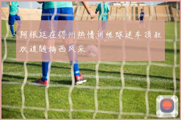 阿根廷在得州热情训练球迷车顶狂欢追随梅西风采