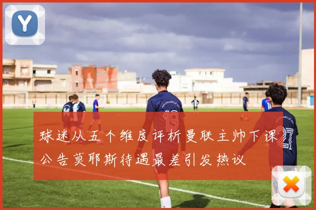 球迷从五个维度评析曼联主帅下课公告莫耶斯待遇最差引发热议