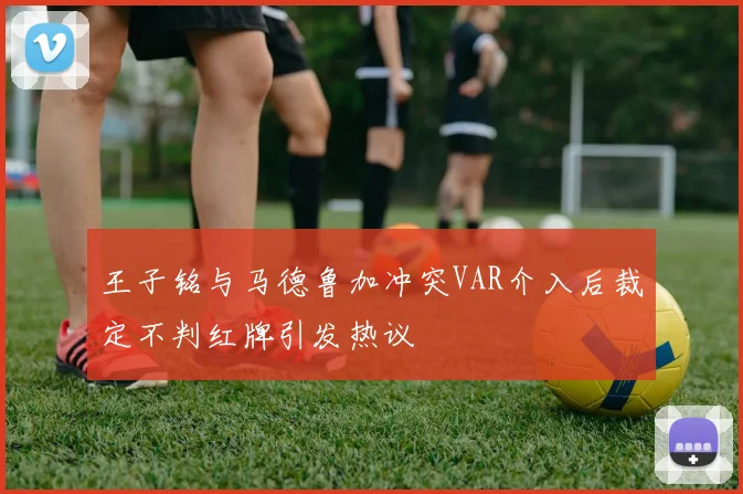 王子铭与马德鲁加冲突VAR介入后裁定不判红牌引发热议