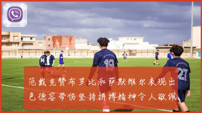 范戴克赞布罗比和萨默维尔表现出色德容带伤坚持拼搏精神令人敬佩