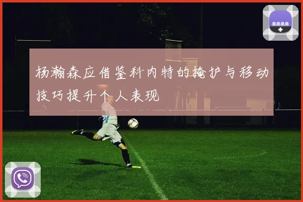 杨瀚森应借鉴科内特的掩护与移动技巧提升个人表现