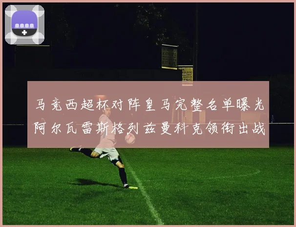 马竞西超杯对阵皇马完整名单曝光阿尔瓦雷斯格列兹曼科克领衔出战