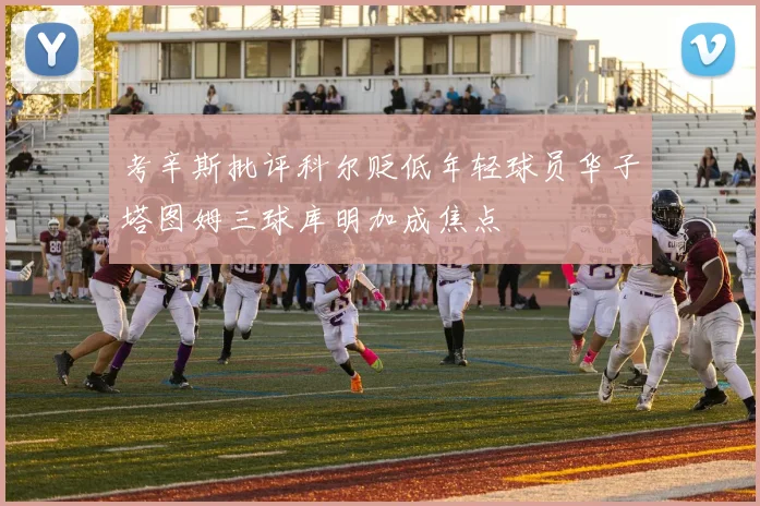 考辛斯批评科尔贬低年轻球员华子塔图姆三球库明加成焦点