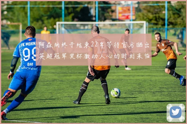 阿森纳终于结束22年等待官方晒出英超冠军奖杯激动人心的时刻来临