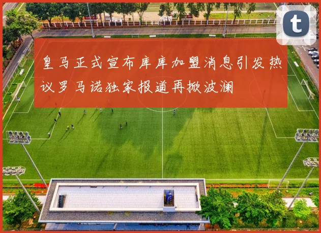 皇马正式宣布库库加盟消息引发热议罗马诺独家报道再掀波澜