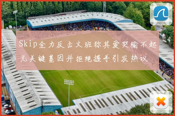 Skip全力反击文班称其爱哭输不起无关键基因并拒绝握手引发热议