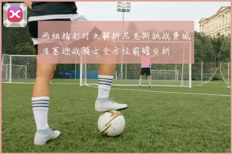 两组精彩对决解析尼克斯挑战费城活塞迎战骑士全方位前瞻分析