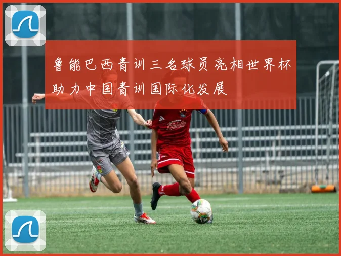 鲁能巴西青训三名球员亮相世界杯助力中国青训国际化发展