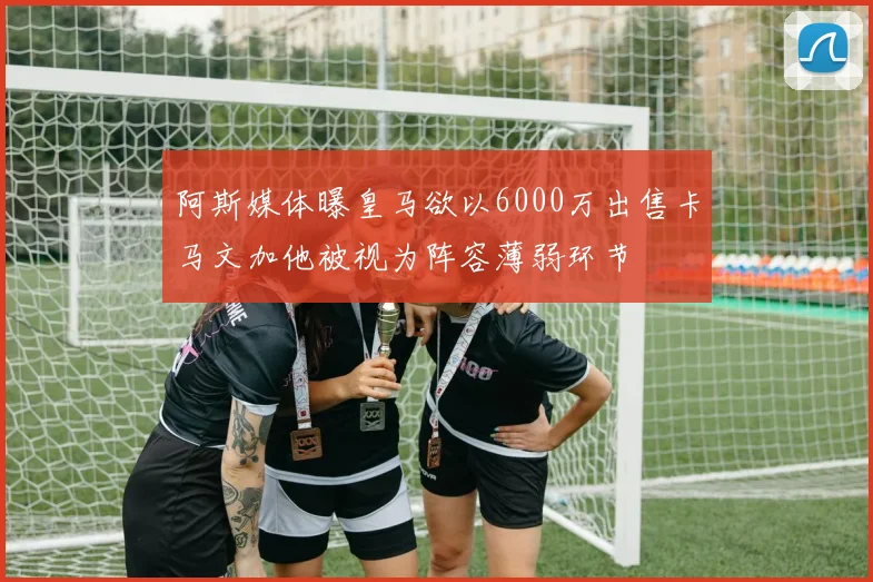 阿斯媒体曝皇马欲以6000万出售卡马文加他被视为阵容薄弱环节