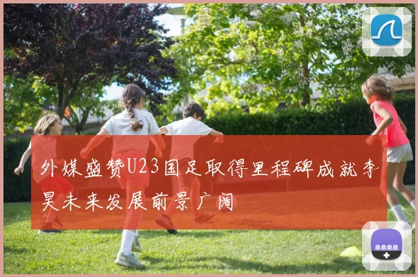 外媒盛赞U23国足取得里程碑成就李昊未来发展前景广阔