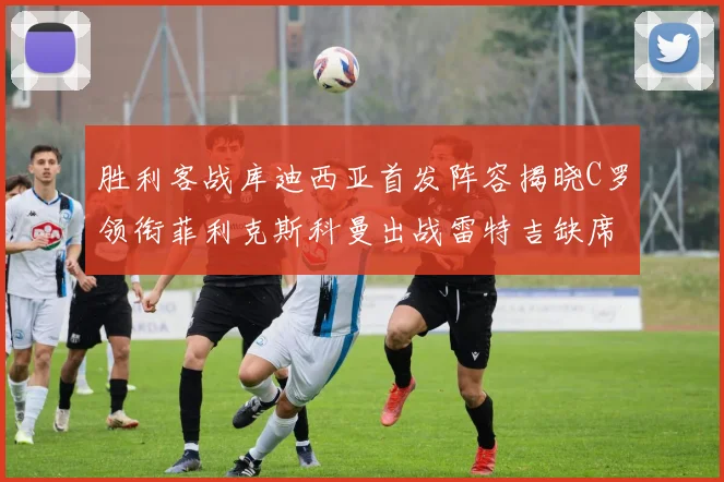 胜利客战库迪西亚首发阵容揭晓C罗领衔菲利克斯科曼出战雷特吉缺席